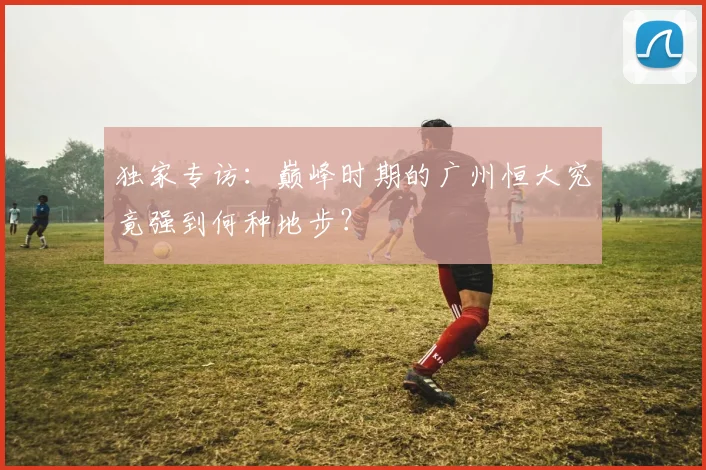 独家专访:巅峰时期的广州恒大究竟强到何种地步?