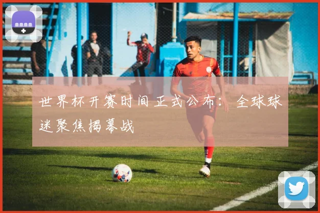 世界杯开赛时间正式公布：全球球迷聚焦揭幕战
