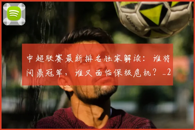 中超联赛最新排名独家解读:谁将问鼎冠军,谁又面临保级危机?_20260611141618