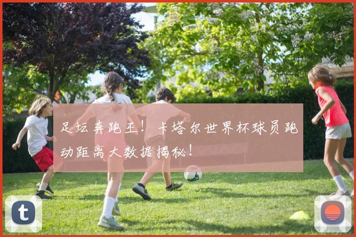 足坛奔跑王!卡塔尔世界杯球员跑动距离大数据揭秘!