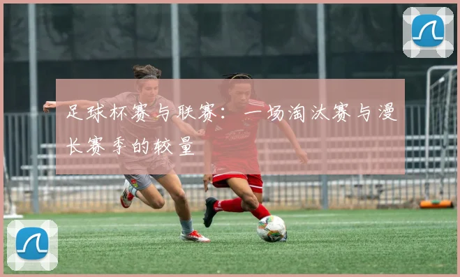 足球杯赛与联赛：一场淘汰赛与漫长赛季的较量