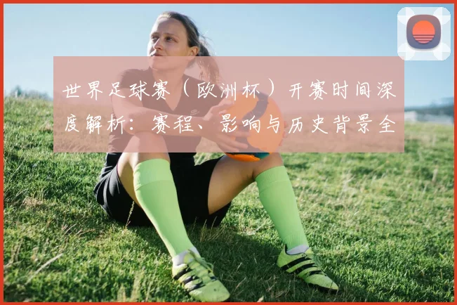 世界足球赛(欧洲杯)开赛时间深度解析:赛程、影响与历史背景全览